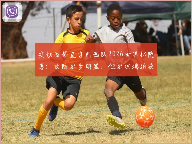 安切洛蒂直言巴西队2026世界杯隐患：攻防进步明显，但进攻端顽疾成最大短板