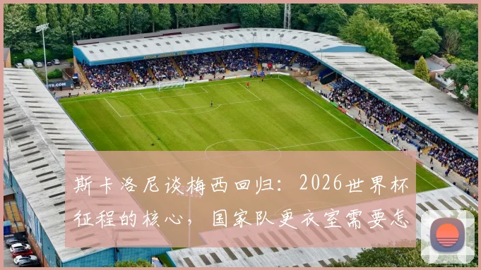 斯卡洛尼谈梅西回归：2026世界杯征程的核心，国家队更衣室需要怎样的百分百投入？