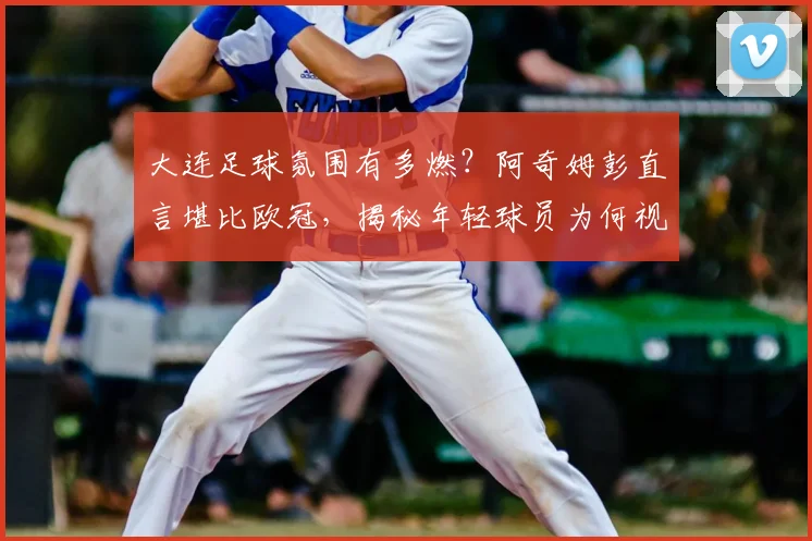 大连足球氛围有多燃？阿奇姆彭直言堪比欧冠，揭秘年轻球员为何视他为榜样