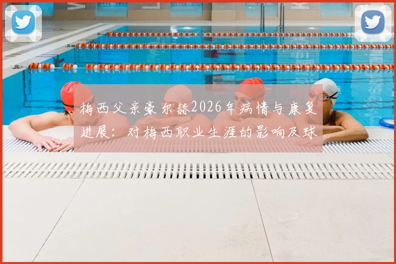 梅西父亲豪尔赫2026年病情与康复进展：对梅西职业生涯的影响及球迷关心问题全解析