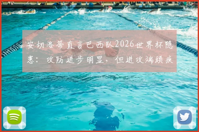 安切洛蒂直言巴西队2026世界杯隐患:攻防进步明显,但进攻端顽疾成最大短板