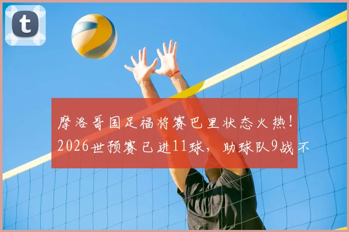摩洛哥国足福将赛巴里状态火热！2026世预赛已进11球，助球队9战不败，剑指世界杯