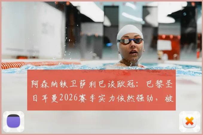阿森纳铁卫萨利巴谈欧冠：巴黎圣日耳曼2026赛季实力依然强劲，被视作夺冠热门实属正常