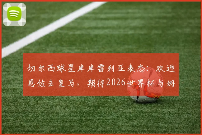 切尔西球星库库雷利亚表态:欢迎恩佐去皇马,期待2026世界杯与姆巴佩交换球衣
