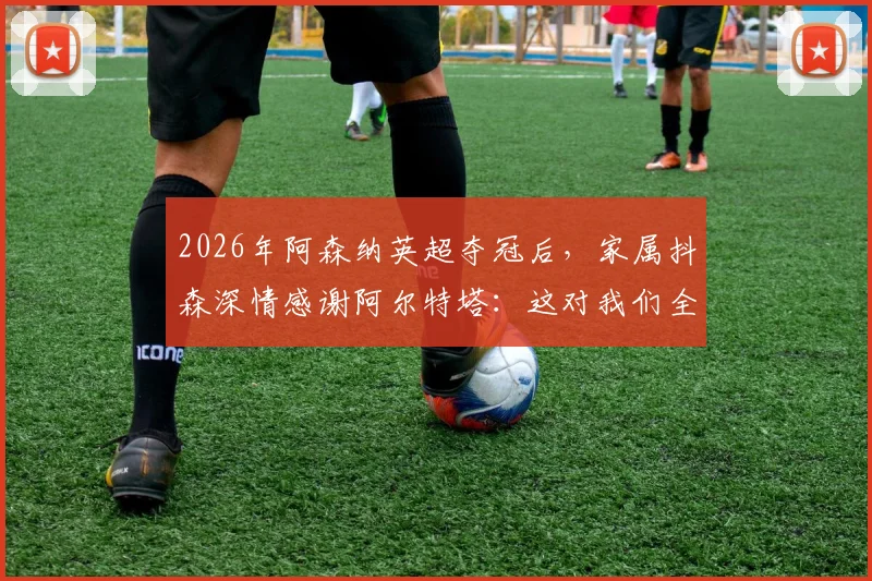 2026年阿森纳英超夺冠后,家属抖森深情感谢阿尔特塔:这对我们全家意义非凡,回顾枪手夺冠艰辛历程