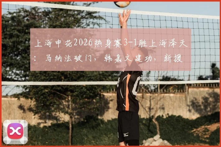 上海申花2026热身赛3-1胜上海泽天：马纳法破门，韩嘉文建功，新援阿苏埃首秀进球
