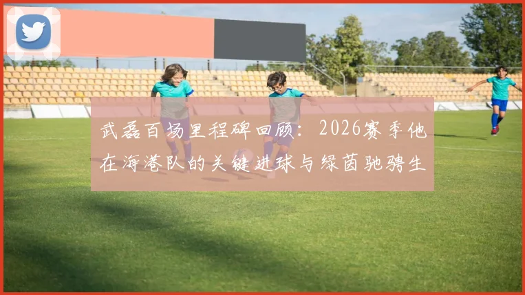 武磊百场里程碑回顾:2026赛季他在海港队的关键进球与绿茵驰骋生涯盘点
