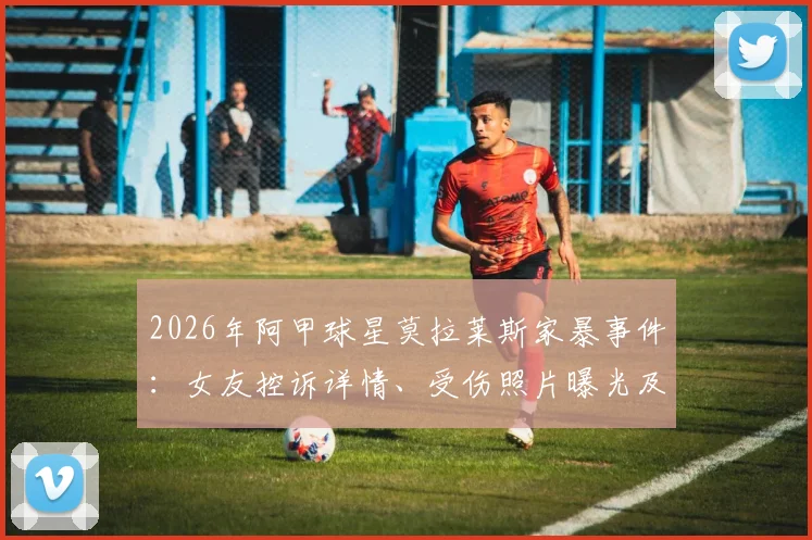 2026年阿甲球星莫拉莱斯家暴事件：女友控诉详情、受伤照片曝光及后续动态追踪