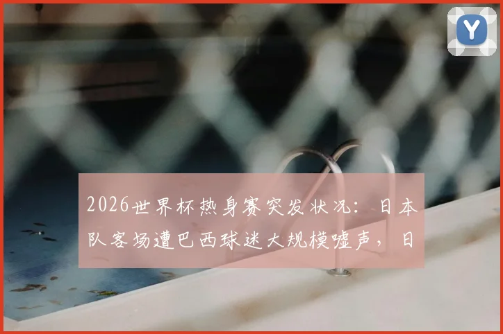 2026世界杯热身赛突发状况：日本队客场遭巴西球迷大规模嘘声，日媒揭露看台90%为对手拥趸