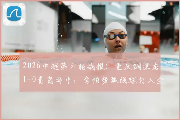2026中超第六轮战报：重庆铜梁龙1-0青岛海牛，肯帕努弧线球打入全场唯一进球