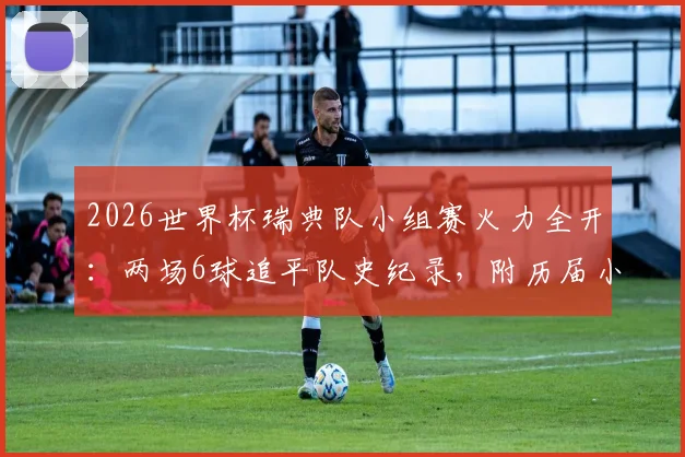 2026世界杯瑞典队小组赛火力全开:两场6球追平队史纪录,附历届小组赛进球数据深度盘点