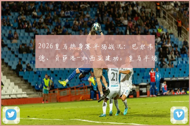 2026皇马热身赛半场战况:巴尔韦德、贡萨洛-加西亚建功,皇马半场2-1领先莱加内斯