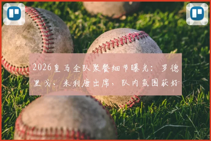 2026皇马全队聚餐细节曝光：罗德里戈、米利唐出席，队内氛围获好评