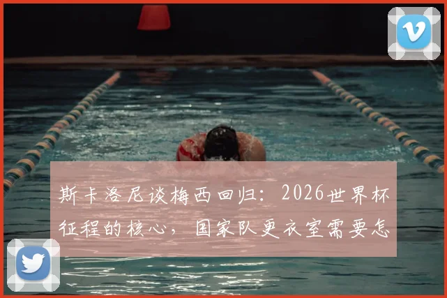 斯卡洛尼谈梅西回归：2026世界杯征程的核心，国家队更衣室需要怎样的百分百投入？