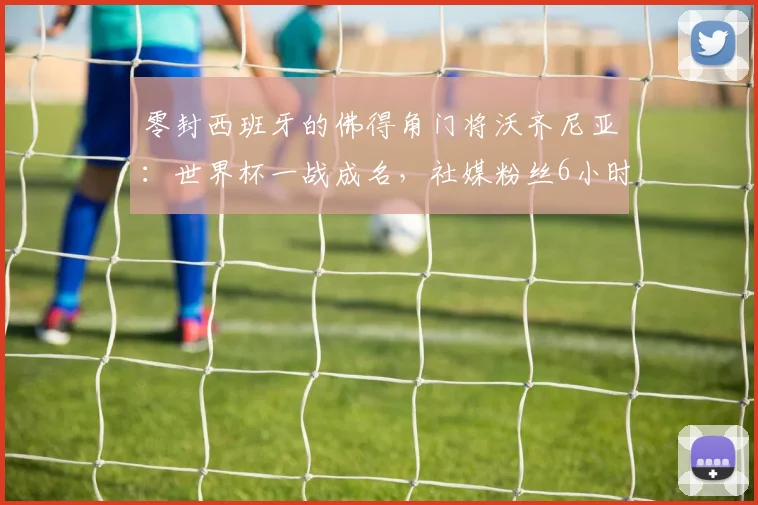 零封西班牙的佛得角门将沃齐尼亚：世界杯一战成名，社媒粉丝6小时暴涨400万背后