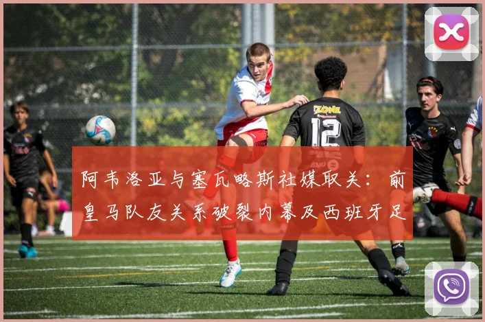 阿韦洛亚与塞瓦略斯社媒取关：前皇马队友关系破裂内幕及西班牙足球圈矛盾分析
