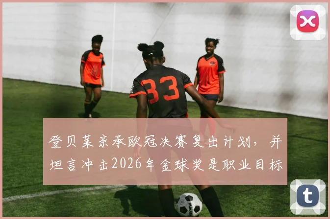 登贝莱亲承欧冠决赛复出计划，并坦言冲击2026年金球奖是职业目标