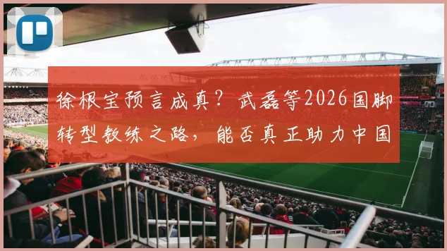 徐根宝预言成真？武磊等2026国脚转型教练之路，能否真正助力中国足球冲击世界杯