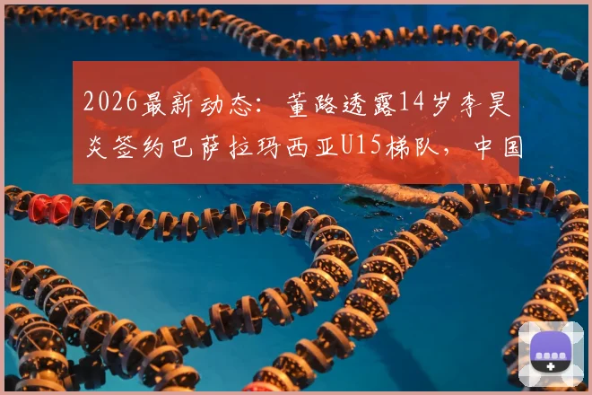 2026最新动态：董路透露14岁李昊炎签约巴萨拉玛西亚U15梯队，中国足球少年首度叩开世界顶级青训大门
