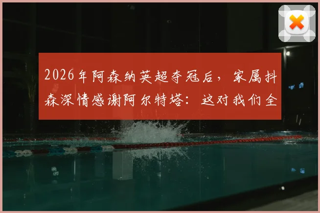 2026年阿森纳英超夺冠后，家属抖森深情感谢阿尔特塔：这对我们全家意义非凡，回顾枪手夺冠艰辛历程