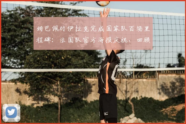 姆巴佩对伊拉克完成国家队百场里程碑:法国队官方海报庆祝,回顾其百场关键数据与瞬间