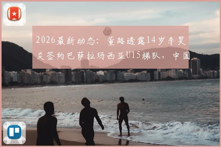 2026最新动态：董路透露14岁李昊炎签约巴萨拉玛西亚U15梯队，中国足球少年首度叩开世界顶级青训大门