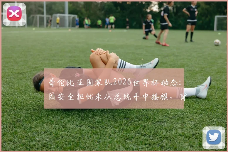 哥伦比亚国家队2026世界杯动态：因安全担忧未从总统手中接旗，背后原因与国际足联评估深度解读