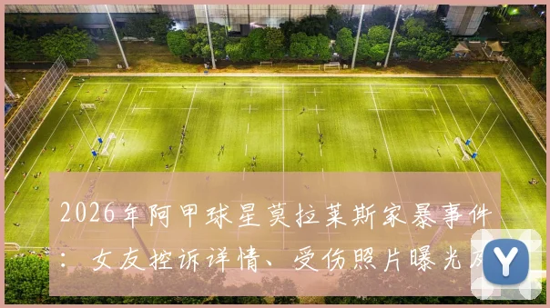 2026年阿甲球星莫拉莱斯家暴事件：女友控诉详情、受伤照片曝光及后续动态追踪