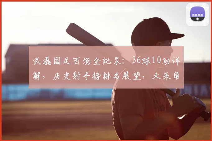 武磊国足百场全纪录:36球10助详解,历史射手榜排名展望,未来角色分析