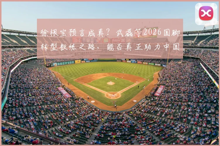 徐根宝预言成真?武磊等2026国脚转型教练之路,能否真正助力中国足球冲击世界杯