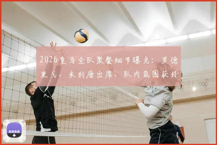 2026皇马全队聚餐细节曝光：罗德里戈、米利唐出席，队内氛围获好评