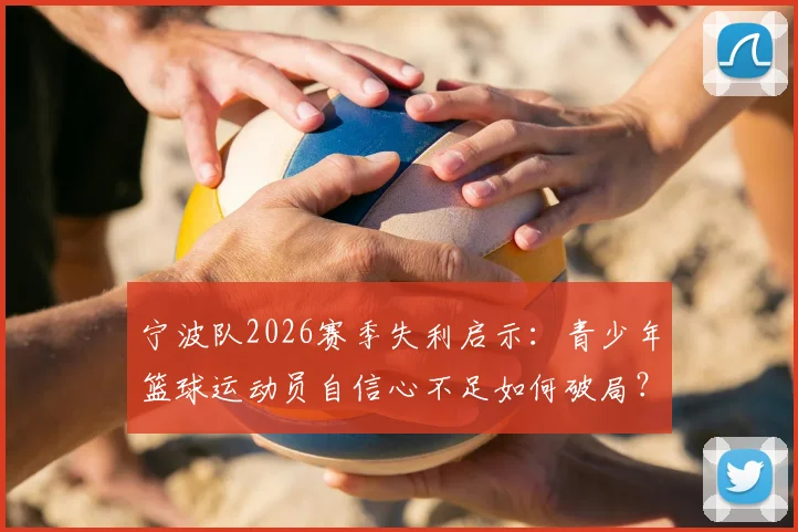 宁波队2026赛季失利启示：青少年篮球运动员自信心不足如何破局？附专业心理训练方法指南