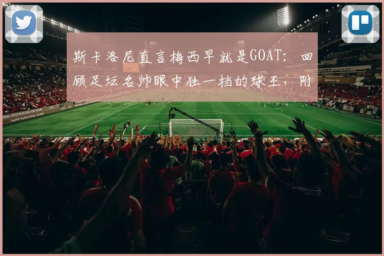 斯卡洛尼直言梅西早就是GOAT:回顾足坛名帅眼中独一档的球王,附2026年体坛地位分析