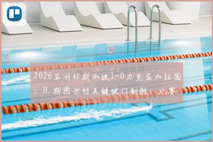 2026亚洲杯新加坡1-0力克孟加拉国：H.斯图尔特关键破门制胜，比赛全回顾与战术解析