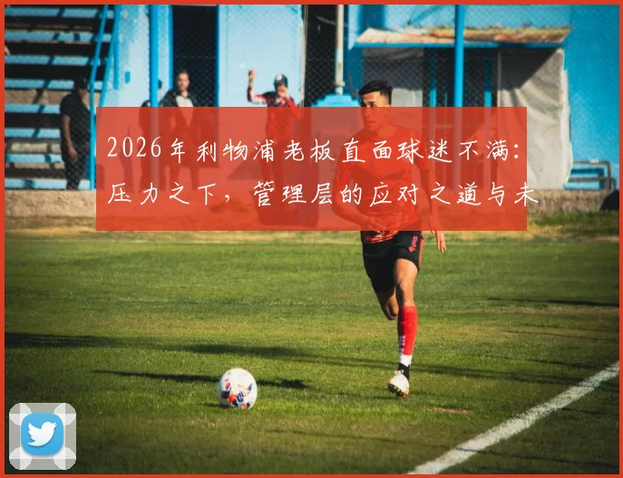 2026年利物浦老板直面球迷不满：压力之下，管理层的应对之道与未来承诺