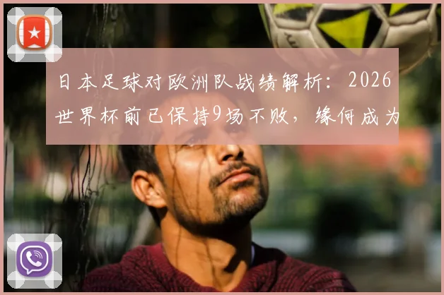 日本足球对欧洲队战绩解析：2026世界杯前已保持9场不败，缘何成为“克星”？