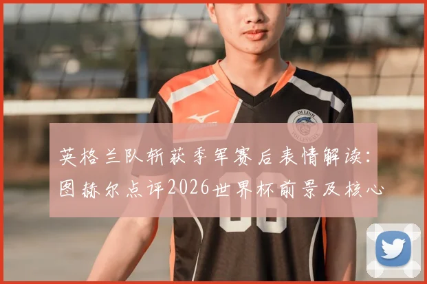 英格兰队斩获季军赛后表情解读：图赫尔点评2026世界杯前景及核心球员表现
