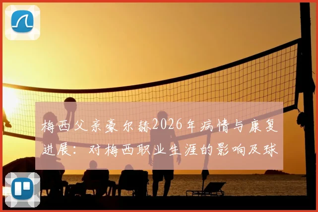 梅西父亲豪尔赫2026年病情与康复进展：对梅西职业生涯的影响及球迷关心问题全解析