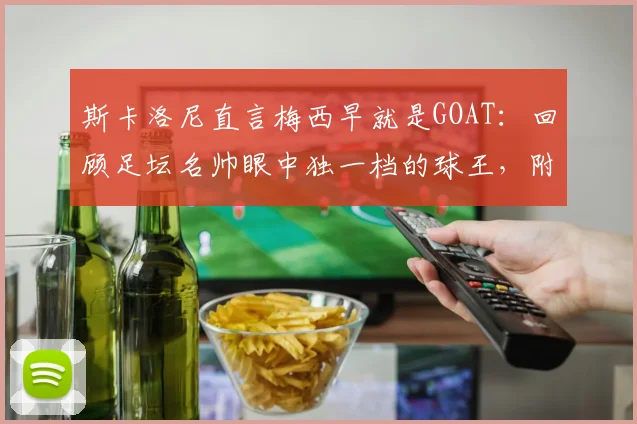 斯卡洛尼直言梅西早就是GOAT：回顾足坛名帅眼中独一档的球王，附2026年体坛地位分析