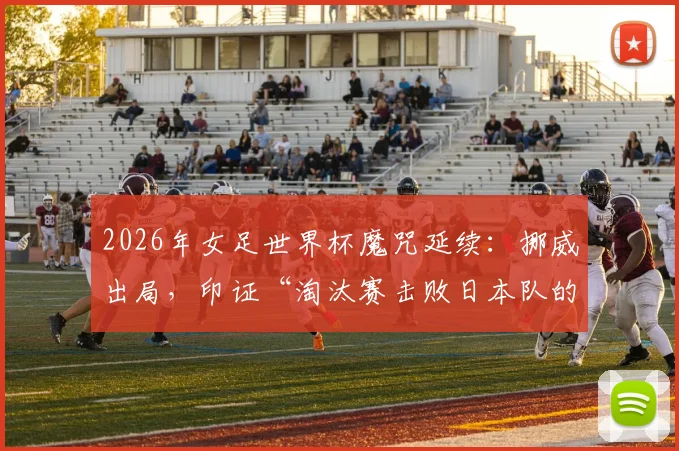 2026年女足世界杯魔咒延续：挪威出局，印证“淘汰赛击败日本队的球队无法最终夺冠”纪录