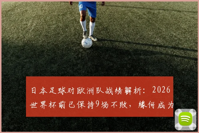 日本足球对欧洲队战绩解析：2026世界杯前已保持9场不败，缘何成为“克星”？