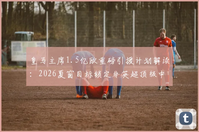 皇马主席1.5亿欧重磅引援计划解读：2026夏窗目标锁定非英超顶级中前场球星，潜在人选全解析