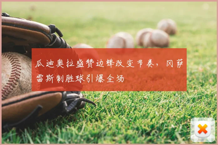 瓜迪奥拉盛赞边锋改变节奏,冈萨雷斯制胜球引爆全场