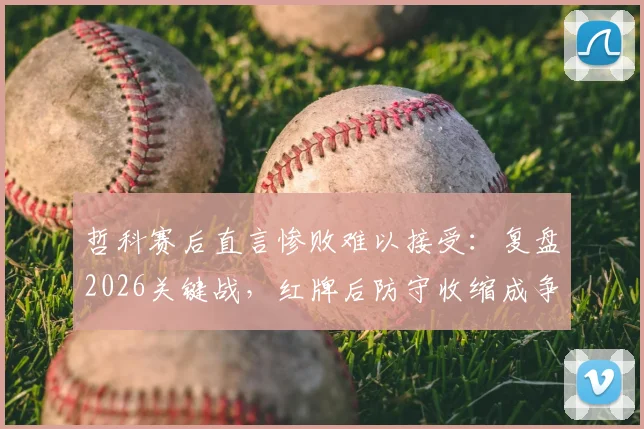 哲科赛后直言惨败难以接受:复盘2026关键战,红牌后防守收缩成争议焦点