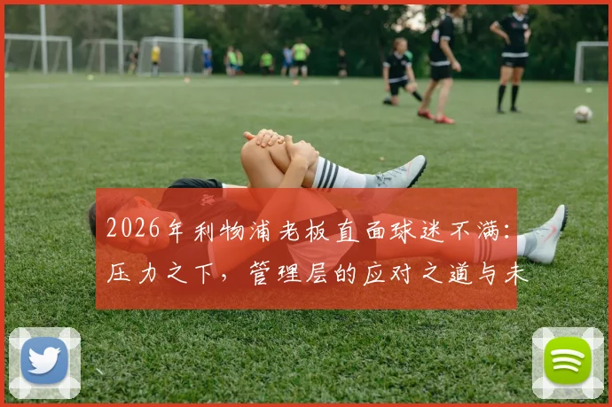 2026年利物浦老板直面球迷不满：压力之下，管理层的应对之道与未来承诺