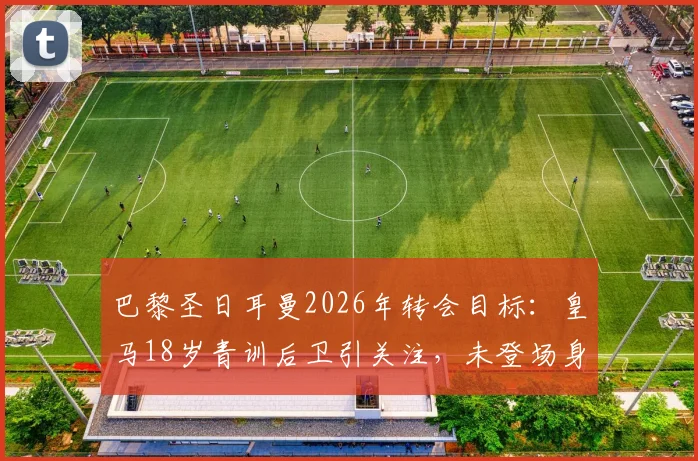 巴黎圣日耳曼2026年转会目标：皇马18岁青训后卫引关注，未登场身价已达1.5亿欧元违约金