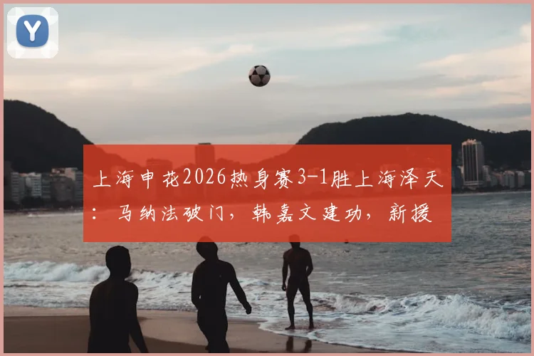 上海申花2026热身赛3-1胜上海泽天:马纳法破门,韩嘉文建功,新援阿苏埃首秀进球