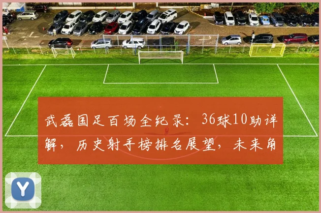 武磊国足百场全纪录:36球10助详解,历史射手榜排名展望,未来角色分析