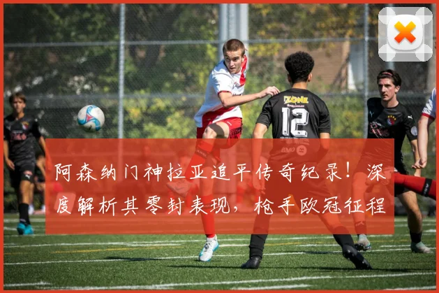 阿森纳门神拉亚追平传奇纪录！深度解析其零封表现，枪手欧冠征程引期待