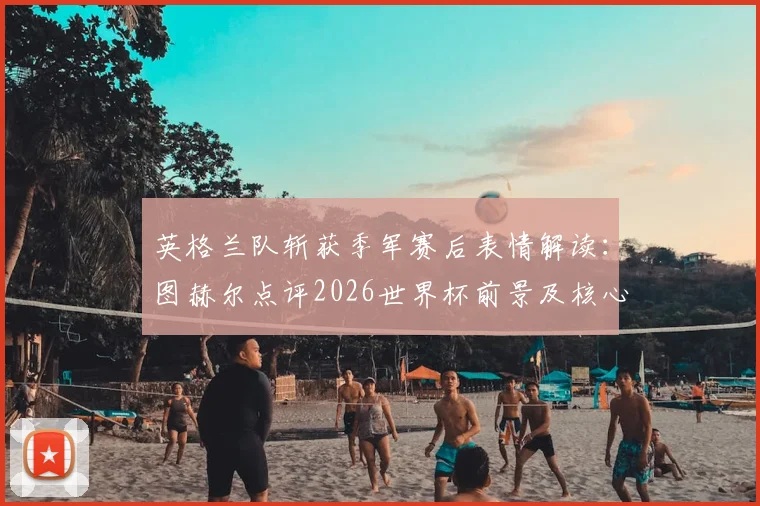 英格兰队斩获季军赛后表情解读：图赫尔点评2026世界杯前景及核心球员表现